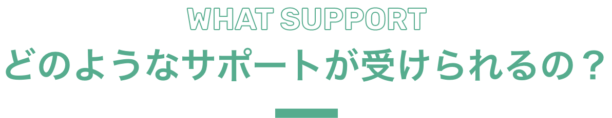 WHAT SUPPORT どのようなサポートが受けられるの？