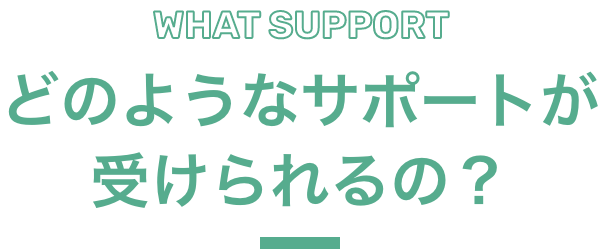 WHAT SUPPORT どのようなサポートが受けられるの？