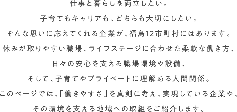 仕事と暮らしを両立したい。子育てもキャリアも、どちらも大切にしたい。そんな思いに応えてくれる企業が、福島12市町村にはあります。休みが取りやすい職場、ライフステージに合わせた柔軟な働き方、日々の安心を支える職場環境や設備、そして、子育てやプライベートに理解ある人間関係。このページでは、「働きやすさ」を真剣に考え、実現している企業や、その環境を支える地域への取組をご紹介します。